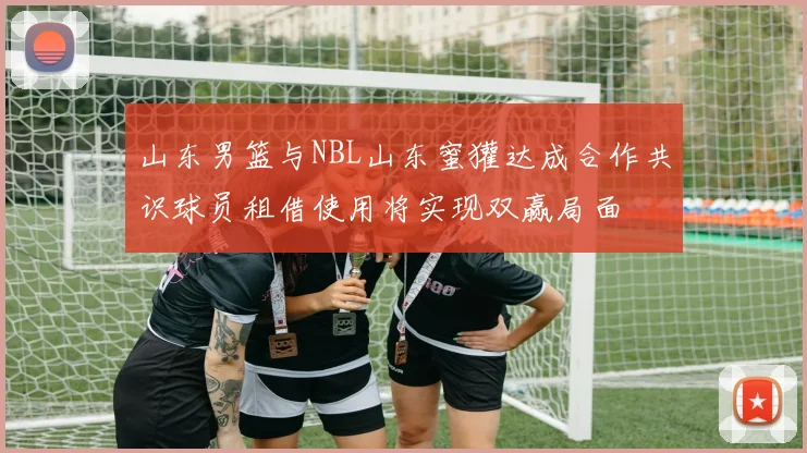 山东男篮与NBL山东蜜獾达成合作共识球员租借使用将实现双赢局面