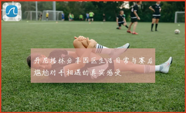 丹尼格林分享园区生活日常与赛后尴尬对手相遇的真实感受