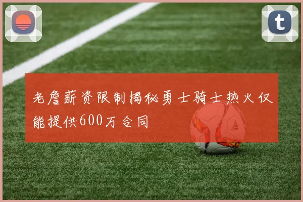 老詹薪资限制揭秘勇士骑士热火仅能提供600万合同