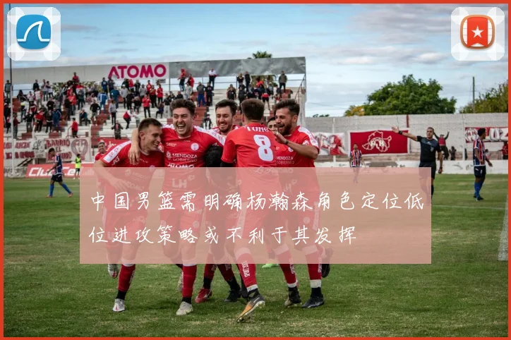 中国男篮需明确杨瀚森角色定位低位进攻策略或不利于其发挥