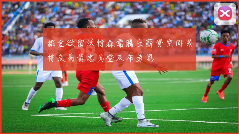 掘金欲留沃特森需腾出薪资空间或将交易黄忠戈登及布劳恩