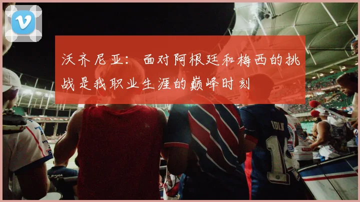 沃齐尼亚：面对阿根廷和梅西的挑战是我职业生涯的巅峰时刻