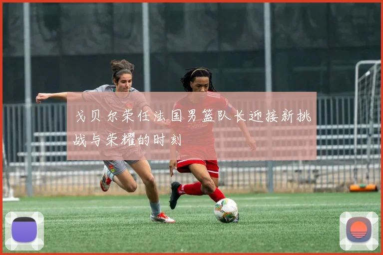 戈贝尔荣任法国男篮队长迎接新挑战与荣耀的时刻