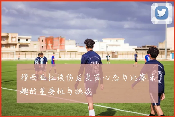 穆西亚拉谈伤后复苏心态与比赛乐趣的重要性与挑战