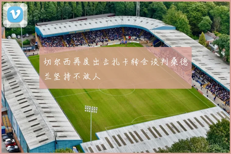 切尔西再度出击扎卡转会谈判桑德兰坚持不放人