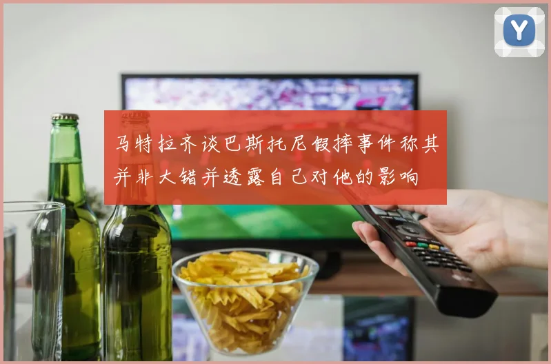 马特拉齐谈巴斯托尼假摔事件称其并非大错并透露自己对他的影响