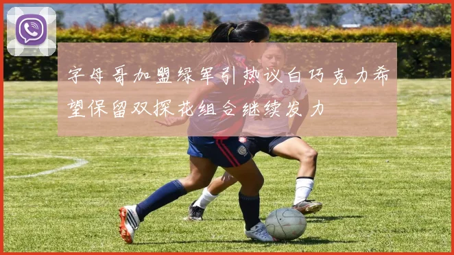 字母哥加盟绿军引热议白巧克力希望保留双探花组合继续发力
